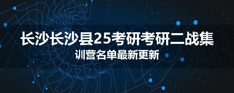 长沙长沙县25考研考研二战集训营名单最新更新