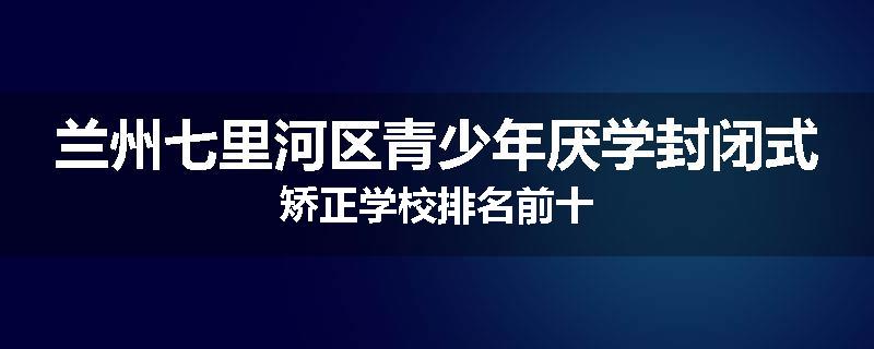 兰州七里河区青少年厌学封闭式矫正学校排名前十