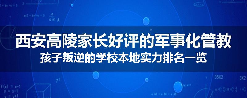 西安高陵家长好评的军事化管教孩子叛逆的学校本地实力排名一览