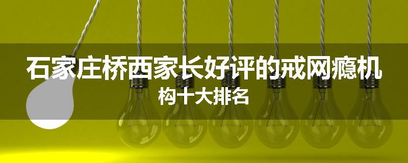 石家庄桥西家长好评的戒网瘾机构十大排名