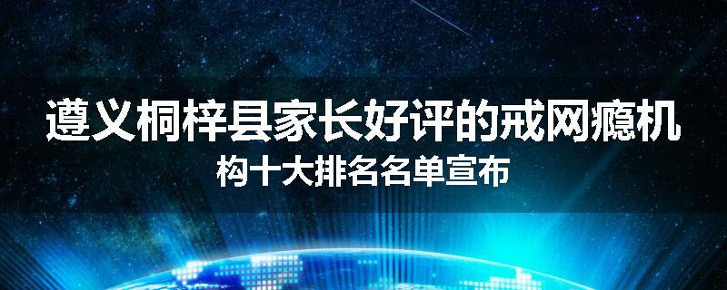 遵义桐梓县家长好评的戒网瘾机构十大排名名单宣布