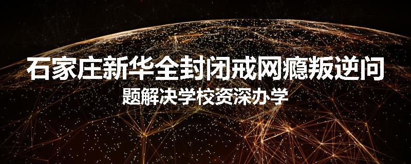 石家庄新华全封闭戒网瘾叛逆问题解决学校资深办学