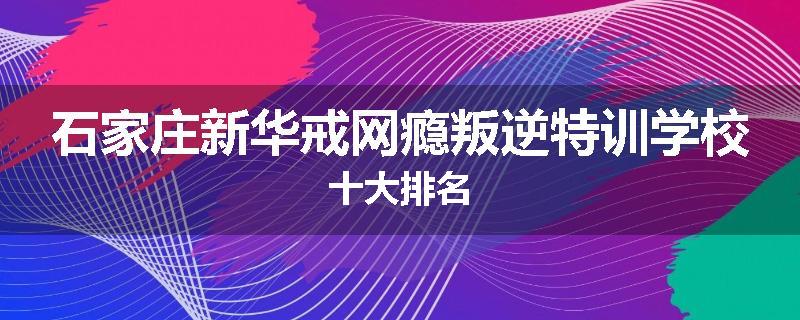 石家庄新华戒网瘾叛逆特训学校十大排名