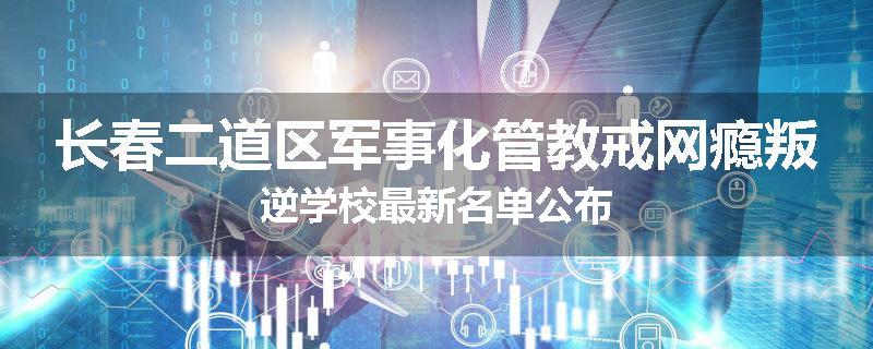 长春二道区军事化管教戒网瘾叛逆学校最新名单公布
