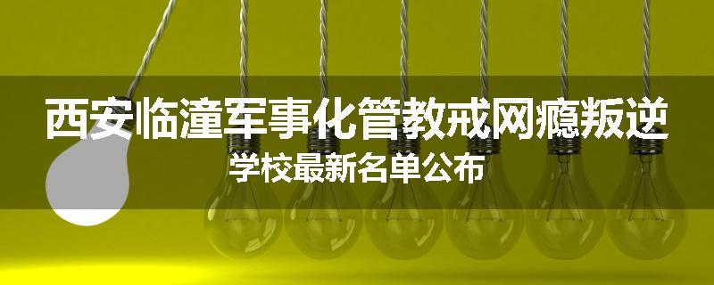 西安临潼军事化管教戒网瘾叛逆学校最新名单公布
