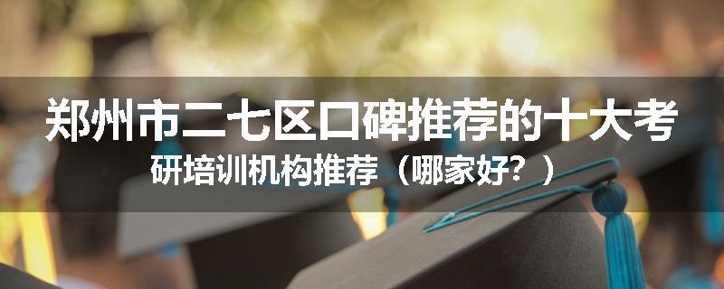 郑州市二七区口碑推荐的十大考研培训机构推荐（哪家好？）