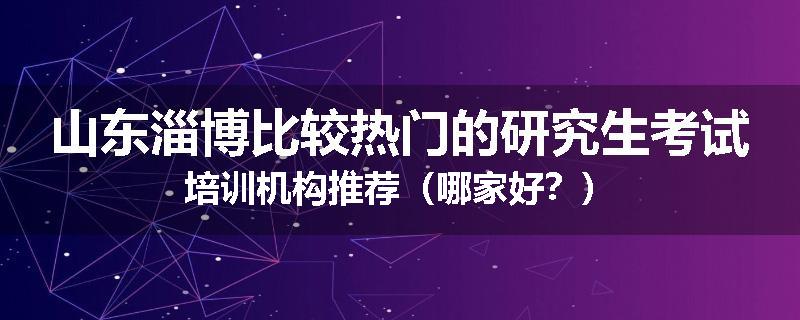 山东淄博比较热门的研究生考试培训机构推荐（哪家好？）
