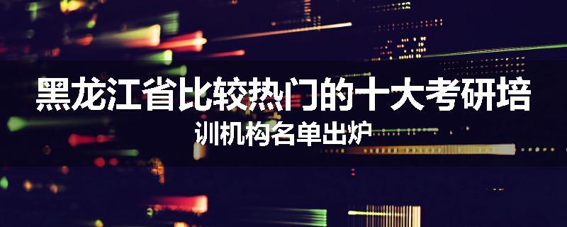 黑龙江省比较热门的十大考研培训机构名单出炉