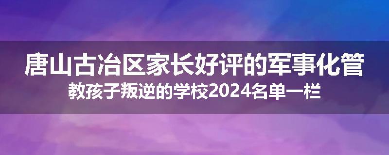 唐山古冶区家长好评的军事化管教孩子叛逆的学校2024名单一栏