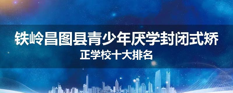 铁岭昌图县青少年厌学封闭式矫正学校十大排名