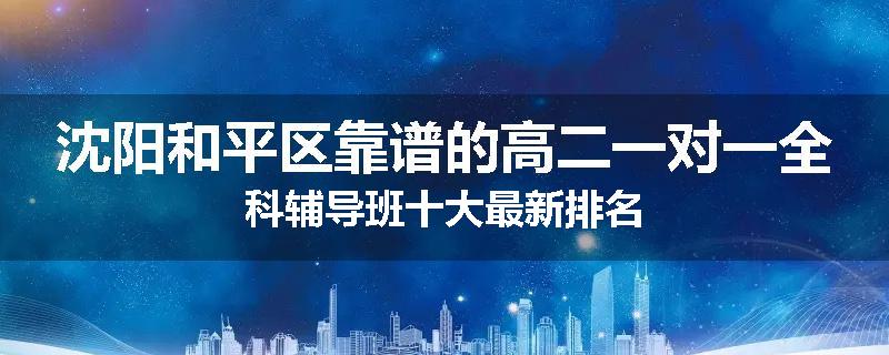 沈阳和平区靠谱的高二一对一全科辅导班十大最新排名