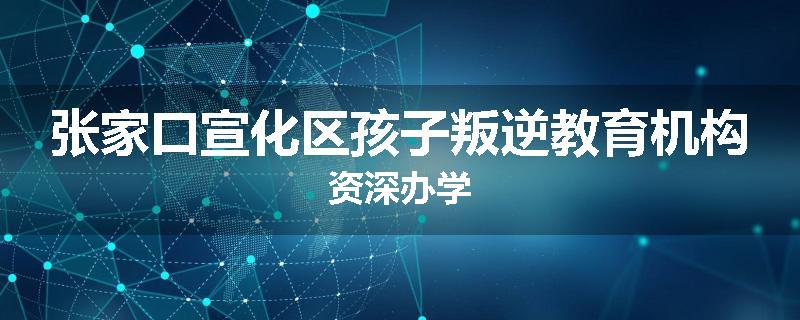 张家口宣化区孩子叛逆教育机构资深办学
