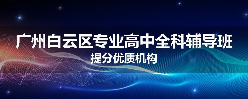 广州白云区专业高中全科辅导班提分优质机构