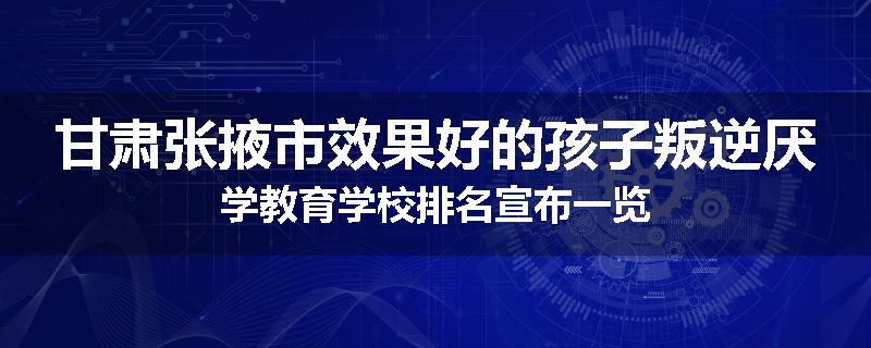 甘肃张掖市效果好的孩子叛逆厌学教育学校排名宣布一览