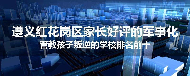 遵义红花岗区家长好评的军事化管教孩子叛逆的学校排名前十