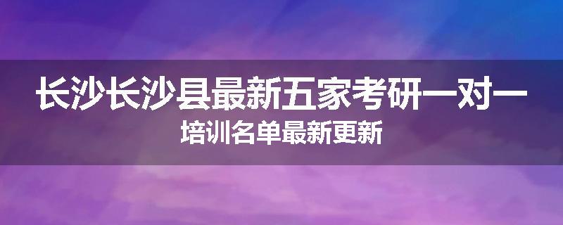 长沙长沙县最新五家考研一对一培训名单最新更新