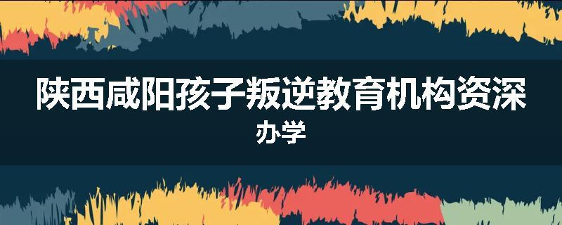陕西咸阳孩子叛逆教育机构资深办学