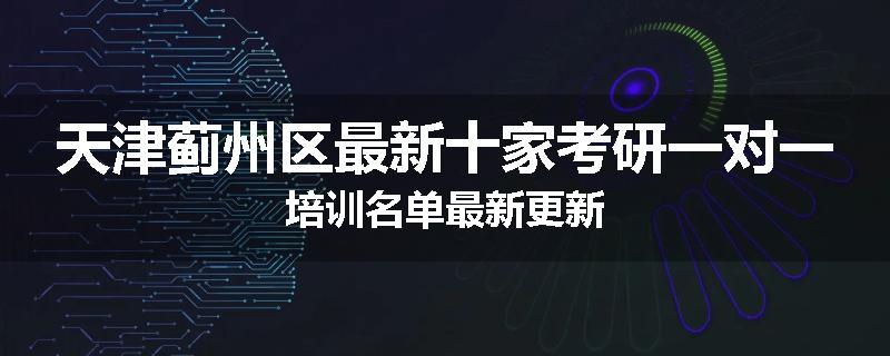 天津蓟州区最新十家考研一对一培训名单最新更新