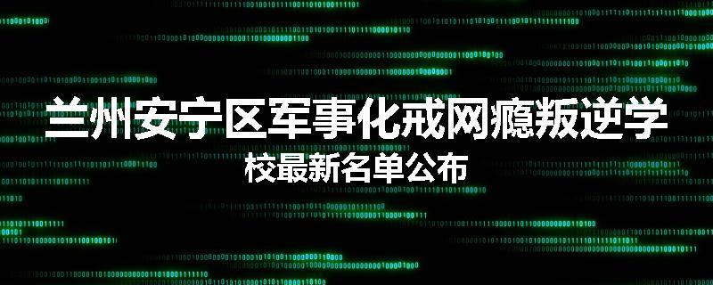 兰州安宁区军事化戒网瘾叛逆学校最新名单公布