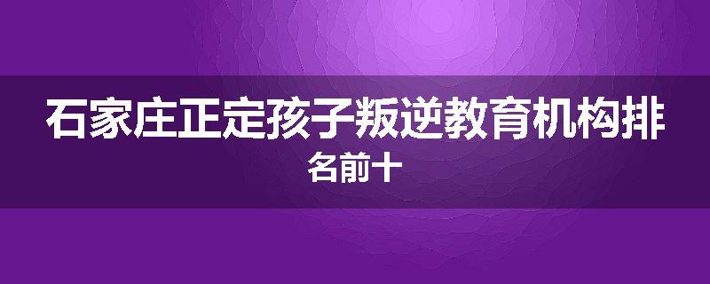 石家庄正定孩子叛逆教育机构排名前十
