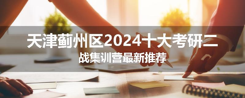 天津蓟州区2024十大考研二战集训营最新推荐