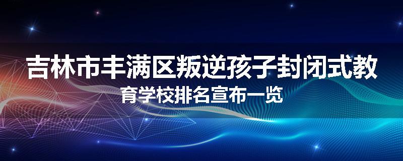 吉林市丰满区叛逆孩子封闭式教育学校排名宣布一览