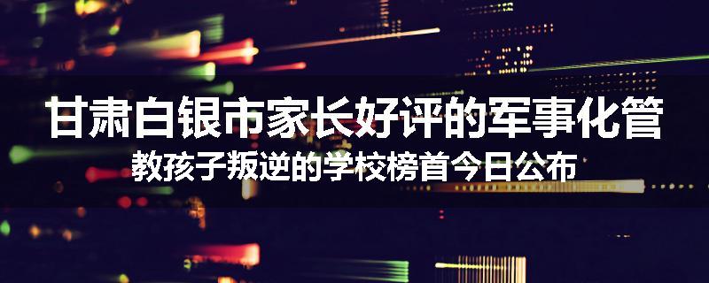 甘肃白银市家长好评的军事化管教孩子叛逆的学校榜首今日公布