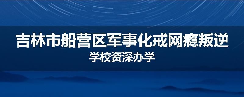 吉林市船营区军事化戒网瘾叛逆学校资深办学