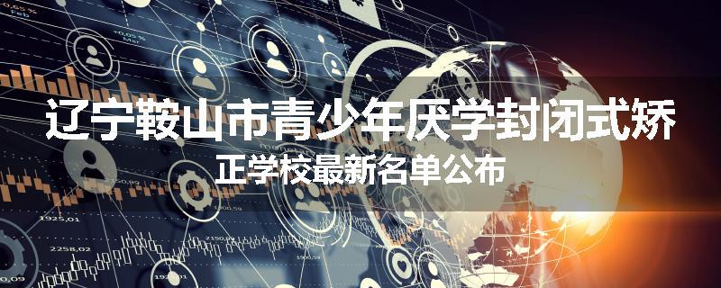 辽宁鞍山市青少年厌学封闭式矫正学校最新名单公布