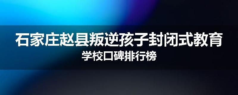 石家庄赵县叛逆孩子封闭式教育学校口碑排行榜