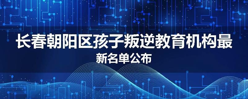 长春朝阳区孩子叛逆教育机构最新名单公布