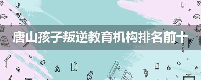 唐山孩子叛逆教育机构排名前十