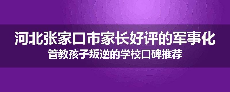 河北张家口市家长好评的军事化管教孩子叛逆的学校口碑推荐