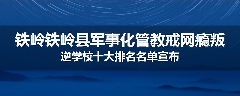 铁岭铁岭县军事化管教戒网瘾叛逆学校十大排名名单宣布