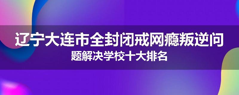 辽宁大连市全封闭戒网瘾叛逆问题解决学校十大排名