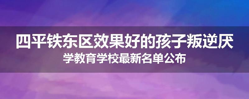 四平铁东区效果好的孩子叛逆厌学教育学校最新名单公布