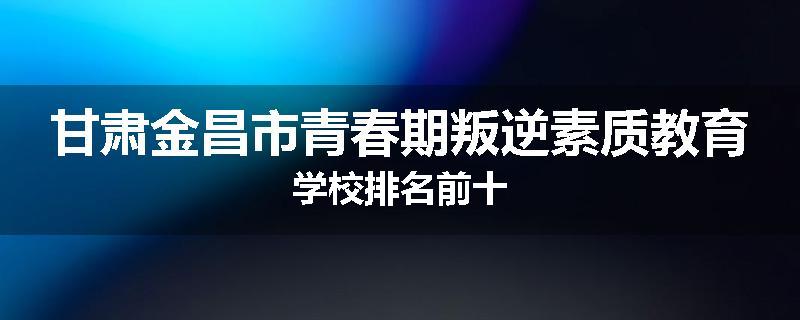 甘肃金昌市青春期叛逆素质教育学校排名前十