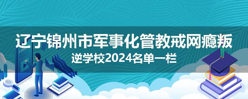 辽宁锦州市军事化管教戒网瘾叛逆学校2024名单一栏