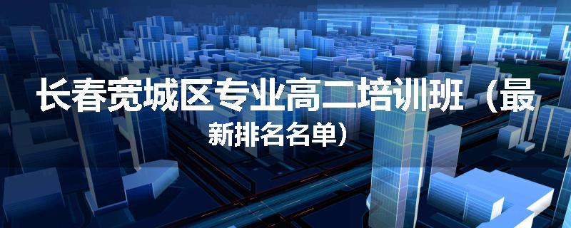 长春宽城区专业高二培训班（最新排名名单）