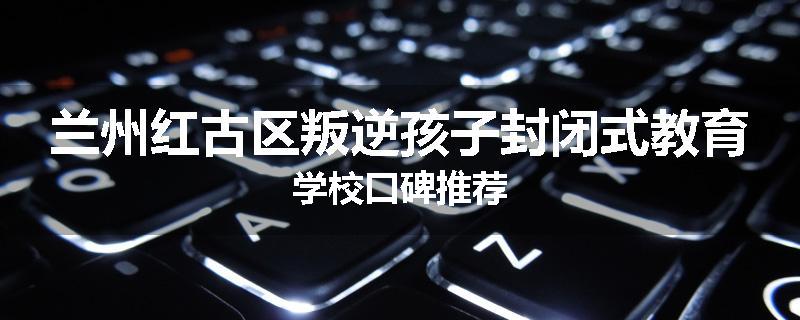 兰州红古区叛逆孩子封闭式教育学校口碑推荐