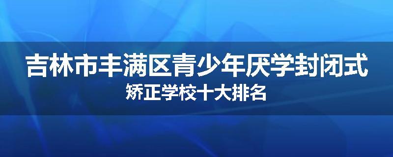 吉林市丰满区青少年厌学封闭式矫正学校十大排名