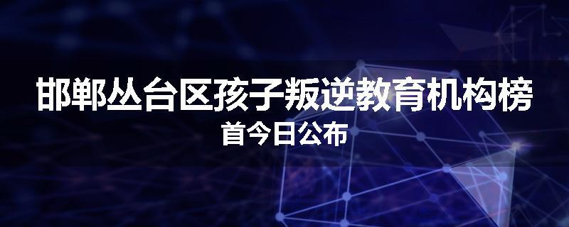 邯郸丛台区孩子叛逆教育机构榜首今日公布