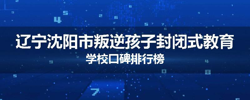 辽宁沈阳市叛逆孩子封闭式教育学校口碑排行榜