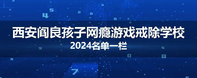 西安阎良孩子网瘾游戏戒除学校2024名单一栏