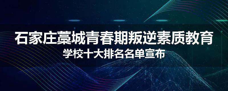 石家庄藁城青春期叛逆素质教育学校十大排名名单宣布