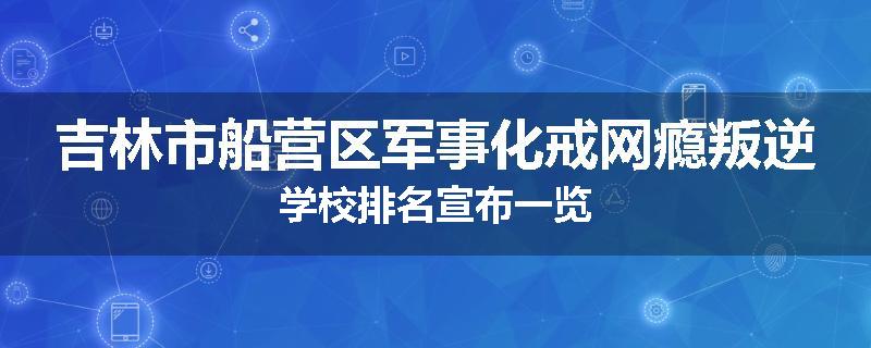 吉林市船营区军事化戒网瘾叛逆学校排名宣布一览