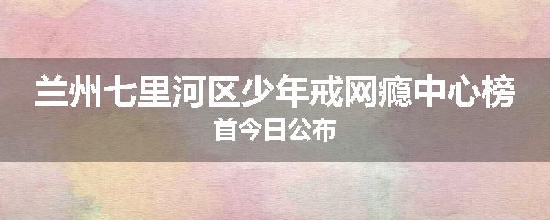 兰州七里河区少年戒网瘾中心榜首今日公布