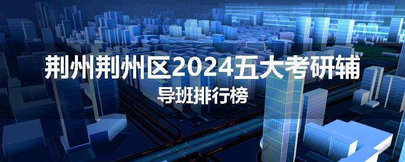 荆州荆州区2024五大考研辅导班排行榜
