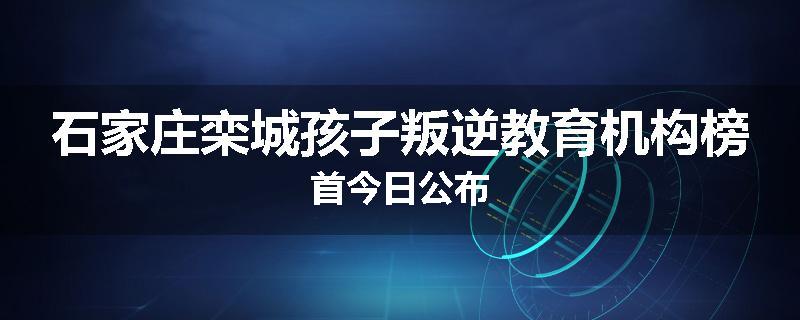 石家庄栾城孩子叛逆教育机构榜首今日公布