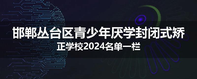 邯郸丛台区青少年厌学封闭式矫正学校2024名单一栏